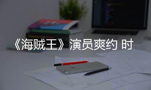 模仿对象海贼王杂志专竟用演员爽约 发表访采访时尚