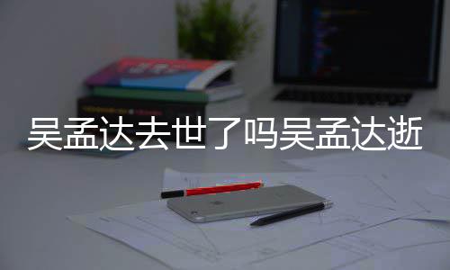 吗吴孟达孟达么病达去过世吴孟 吴因什世了逝世时间