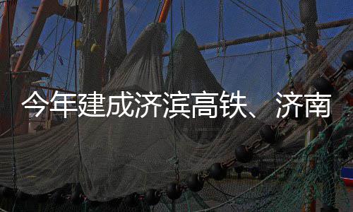 期完高铁工南机今年建成济滨济场二