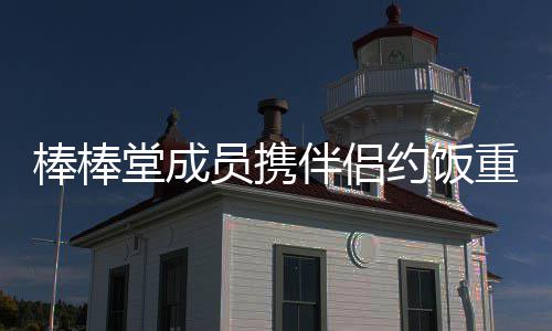 大嫂堂成团棒棒伴侣重聚员携约饭一四缺