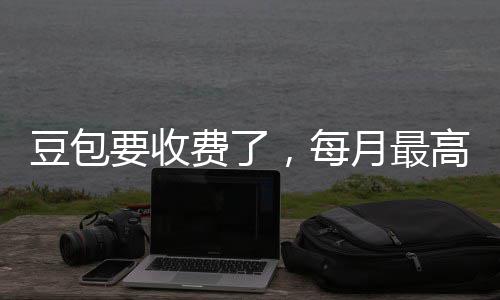，每豆包高5官方回应要收月最元费了